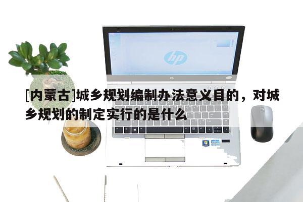 [內(nèi)蒙古]城鄉(xiāng)規(guī)劃編制辦法意義目的，對(duì)城鄉(xiāng)規(guī)劃的制定實(shí)行的是什么