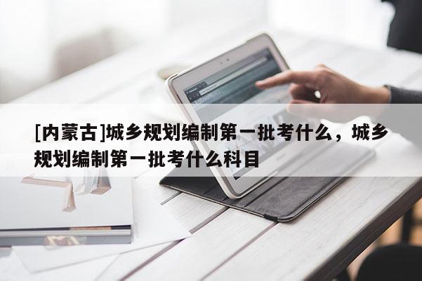 [內(nèi)蒙古]城鄉(xiāng)規(guī)劃編制第一批考什么，城鄉(xiāng)規(guī)劃編制第一批考什么科目