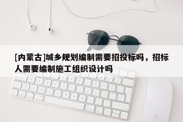 [內(nèi)蒙古]城鄉(xiāng)規(guī)劃編制需要招投標嗎，招標人需要編制施工組織設(shè)計嗎