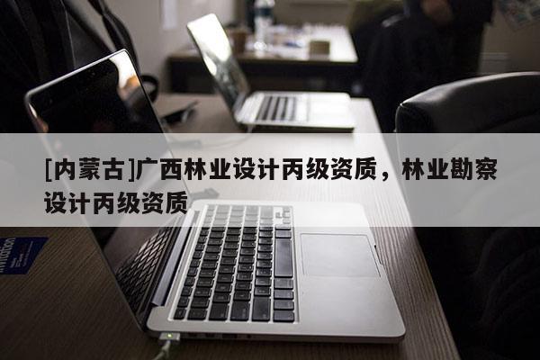 [內(nèi)蒙古]廣西林業(yè)設(shè)計(jì)丙級(jí)資質(zhì)，林業(yè)勘察設(shè)計(jì)丙級(jí)資質(zhì)