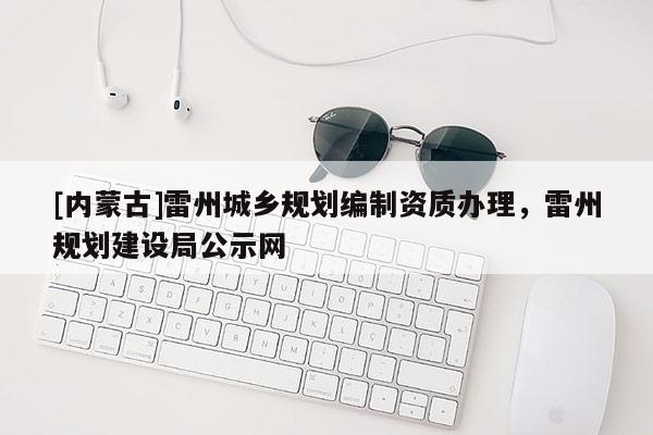 [內(nèi)蒙古]雷州城鄉(xiāng)規(guī)劃編制資質(zhì)辦理，雷州規(guī)劃建設(shè)局公示網(wǎng)