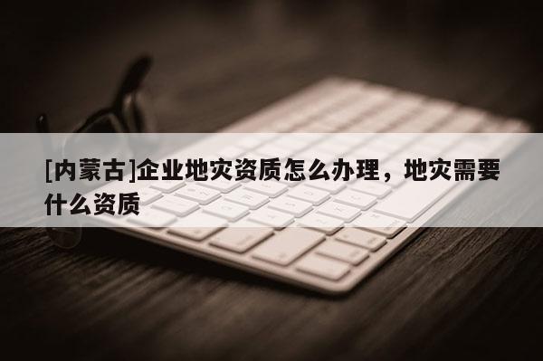 [內(nèi)蒙古]企業(yè)地災(zāi)資質(zhì)怎么辦理，地災(zāi)需要什么資質(zhì)
