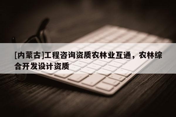 [內(nèi)蒙古]工程咨詢資質(zhì)農(nóng)林業(yè)互通，農(nóng)林綜合開發(fā)設(shè)計(jì)資質(zhì)