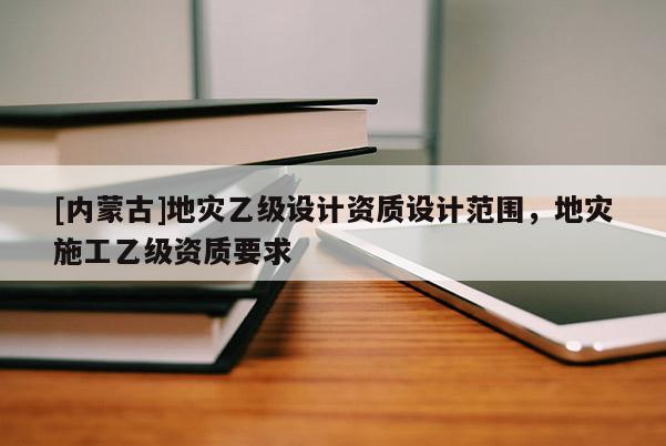 [內(nèi)蒙古]地災(zāi)乙級設(shè)計資質(zhì)設(shè)計范圍，地災(zāi)施工乙級資質(zhì)要求