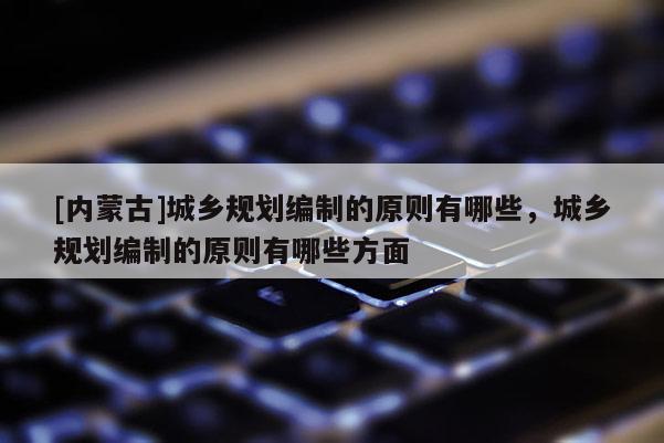[內(nèi)蒙古]城鄉(xiāng)規(guī)劃編制的原則有哪些，城鄉(xiāng)規(guī)劃編制的原則有哪些方面