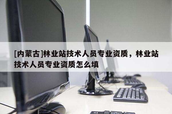 [內(nèi)蒙古]林業(yè)站技術(shù)人員專業(yè)資質(zhì)，林業(yè)站技術(shù)人員專業(yè)資質(zhì)怎么填