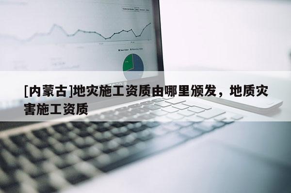 [內(nèi)蒙古]地災(zāi)施工資質(zhì)由哪里頒發(fā)，地質(zhì)災(zāi)害施工資質(zhì)