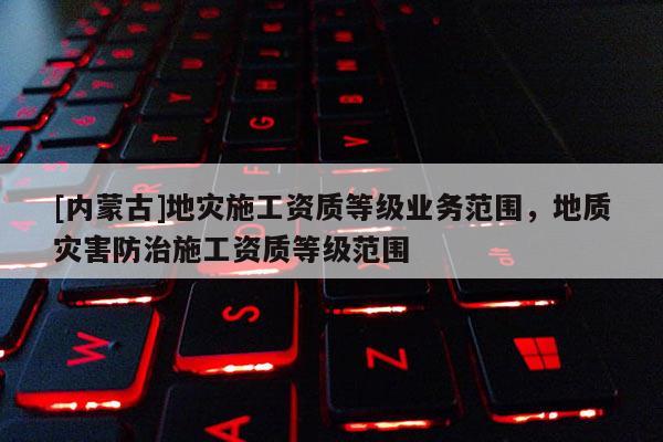 [內(nèi)蒙古]地災施工資質(zhì)等級業(yè)務范圍，地質(zhì)災害防治施工資質(zhì)等級范圍