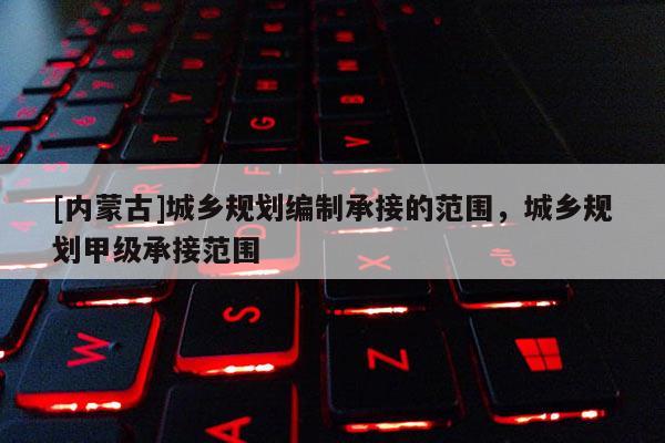 [內(nèi)蒙古]城鄉(xiāng)規(guī)劃編制承接的范圍，城鄉(xiāng)規(guī)劃甲級(jí)承接范圍