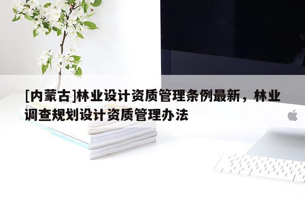 [內(nèi)蒙古]林業(yè)設計資質(zhì)管理條例最新，林業(yè)調(diào)查規(guī)劃設計資質(zhì)管理辦法