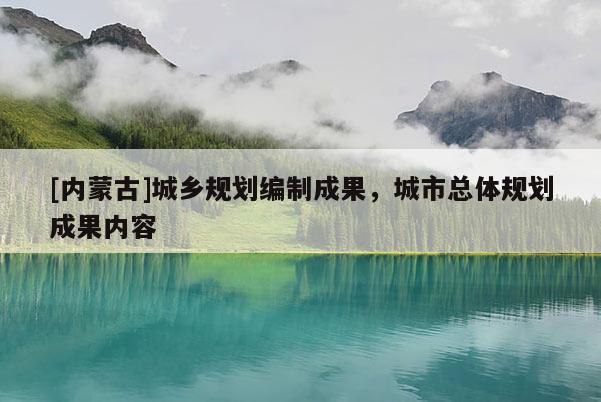 [內(nèi)蒙古]城鄉(xiāng)規(guī)劃編制成果，城市總體規(guī)劃成果內(nèi)容