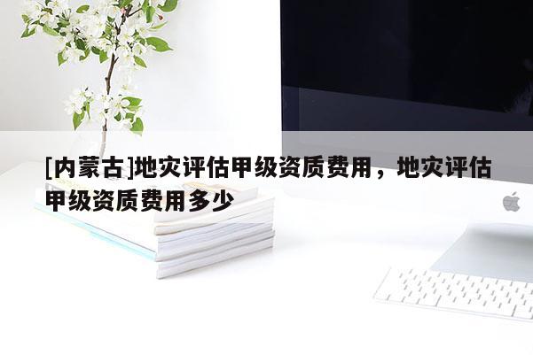 [內(nèi)蒙古]地災(zāi)評估甲級資質(zhì)費用，地災(zāi)評估甲級資質(zhì)費用多少