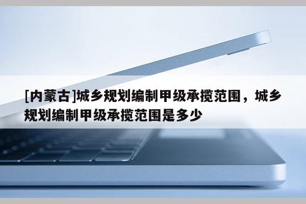 [內(nèi)蒙古]城鄉(xiāng)規(guī)劃編制甲級承攬范圍，城鄉(xiāng)規(guī)劃編制甲級承攬范圍是多少