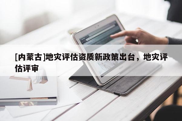 [內(nèi)蒙古]地災(zāi)評(píng)估資質(zhì)新政策出臺(tái)，地災(zāi)評(píng)估評(píng)審