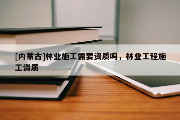 [內(nèi)蒙古]林業(yè)施工需要資質(zhì)嗎，林業(yè)工程施工資質(zhì)
