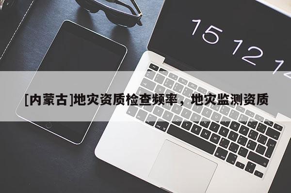 [內(nèi)蒙古]地災(zāi)資質(zhì)檢查頻率，地災(zāi)監(jiān)測資質(zhì)