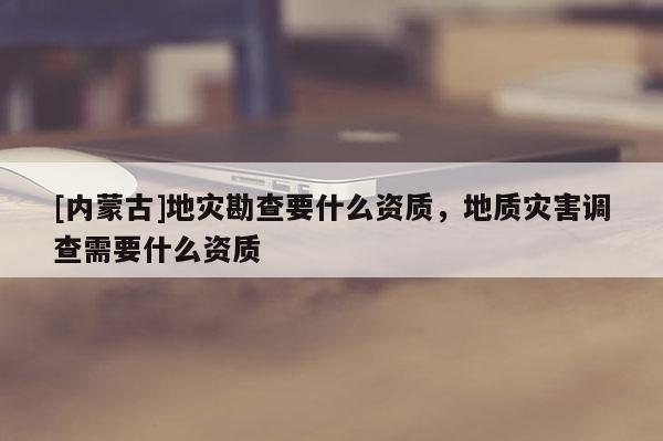 [內(nèi)蒙古]地災(zāi)勘查要什么資質(zhì)，地質(zhì)災(zāi)害調(diào)查需要什么資質(zhì)