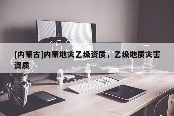 [內(nèi)蒙古]內(nèi)蒙地災(zāi)乙級資質(zhì)，乙級地質(zhì)災(zāi)害資質(zhì)
