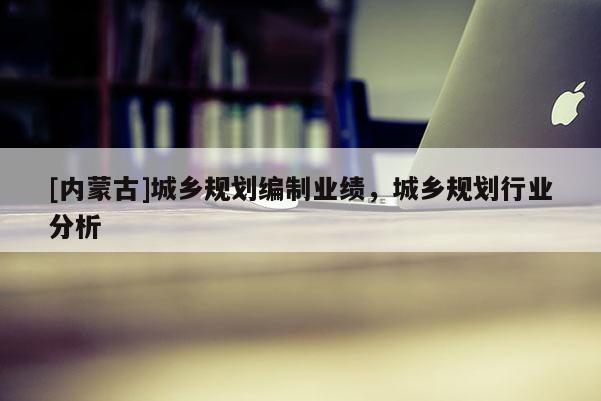 [內(nèi)蒙古]城鄉(xiāng)規(guī)劃編制業(yè)績，城鄉(xiāng)規(guī)劃行業(yè)分析