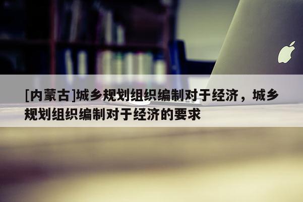 [內(nèi)蒙古]城鄉(xiāng)規(guī)劃組織編制對于經(jīng)濟(jì)，城鄉(xiāng)規(guī)劃組織編制對于經(jīng)濟(jì)的要求