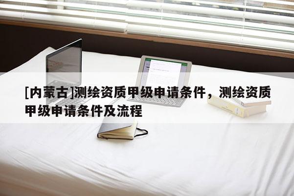 [內(nèi)蒙古]測繪資質(zhì)甲級申請條件，測繪資質(zhì)甲級申請條件及流程