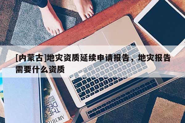 [內(nèi)蒙古]地災(zāi)資質(zhì)延續(xù)申請(qǐng)報(bào)告，地災(zāi)報(bào)告需要什么資質(zhì)