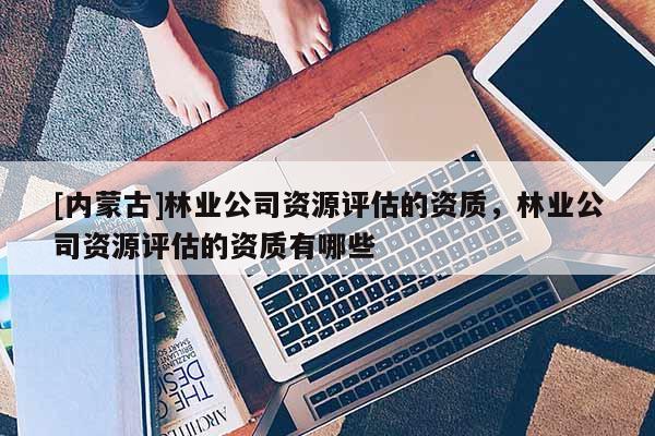 [內(nèi)蒙古]林業(yè)公司資源評(píng)估的資質(zhì)，林業(yè)公司資源評(píng)估的資質(zhì)有哪些