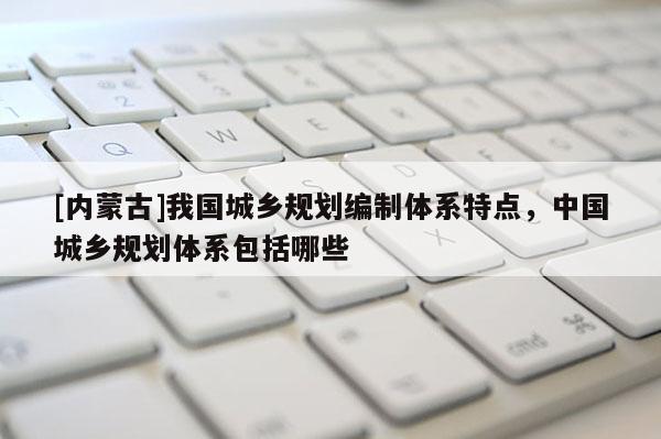 [內(nèi)蒙古]我國城鄉(xiāng)規(guī)劃編制體系特點(diǎn)，中國城鄉(xiāng)規(guī)劃體系包括哪些