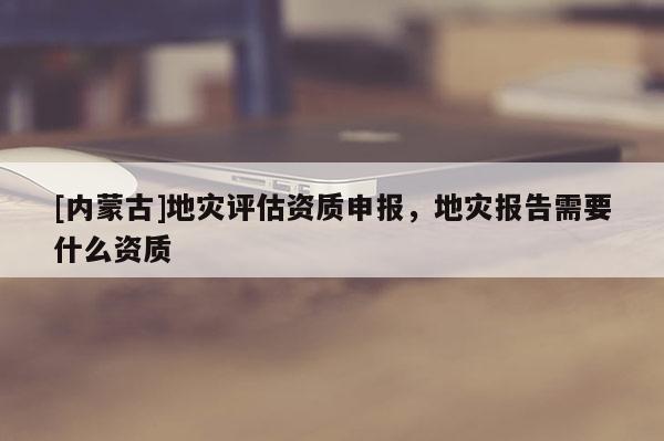 [內(nèi)蒙古]地災(zāi)評(píng)估資質(zhì)申報(bào)，地災(zāi)報(bào)告需要什么資質(zhì)