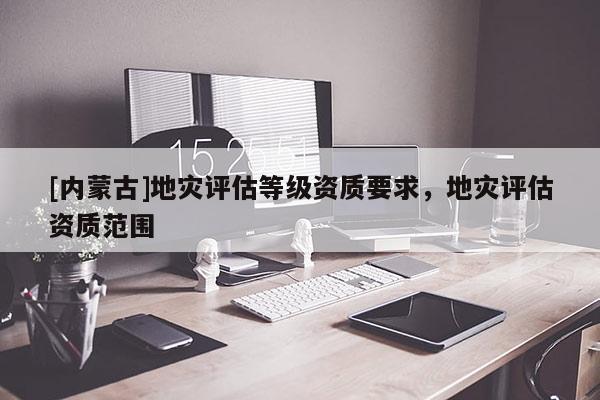 [內(nèi)蒙古]地災(zāi)評估等級資質(zhì)要求，地災(zāi)評估資質(zhì)范圍