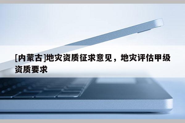 [內(nèi)蒙古]地災(zāi)資質(zhì)征求意見，地災(zāi)評估甲級資質(zhì)要求