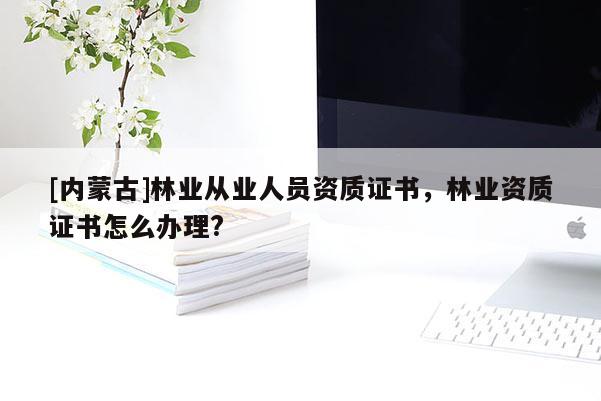 [內(nèi)蒙古]林業(yè)從業(yè)人員資質(zhì)證書，林業(yè)資質(zhì)證書怎么辦理?