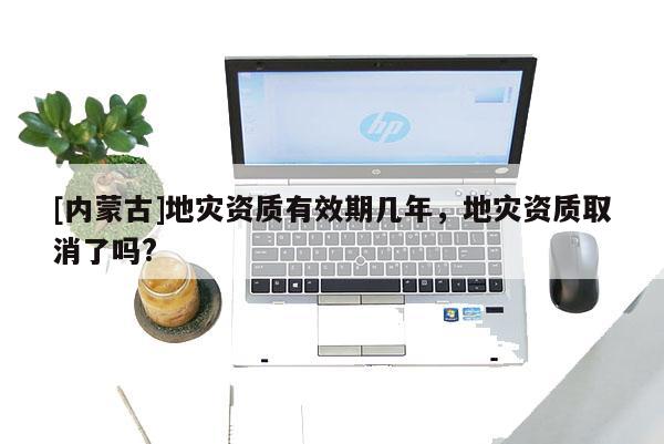 [內(nèi)蒙古]地災(zāi)資質(zhì)有效期幾年，地災(zāi)資質(zhì)取消了嗎?