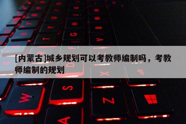 [內(nèi)蒙古]城鄉(xiāng)規(guī)劃可以考教師編制嗎，考教師編制的規(guī)劃