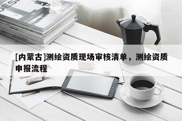 [內(nèi)蒙古]測繪資質(zhì)現(xiàn)場審核清單，測繪資質(zhì)申報流程