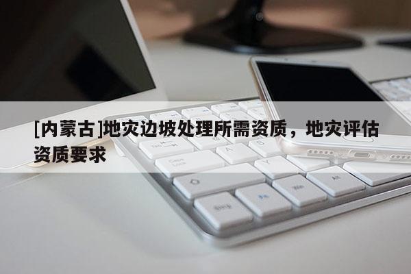 [內(nèi)蒙古]地災(zāi)邊坡處理所需資質(zhì)，地災(zāi)評(píng)估資質(zhì)要求