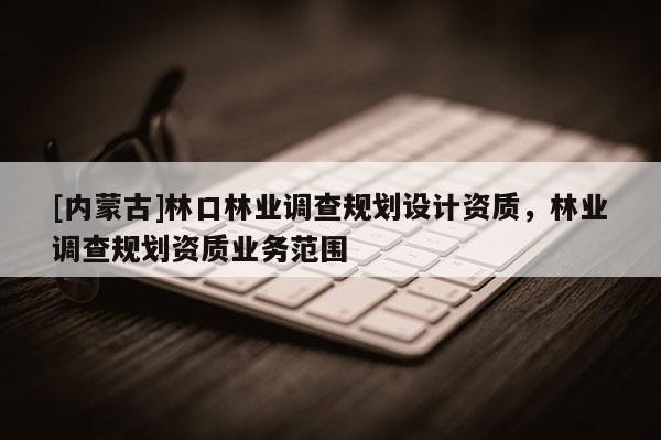 [內(nèi)蒙古]林口林業(yè)調(diào)查規(guī)劃設計資質(zhì)，林業(yè)調(diào)查規(guī)劃資質(zhì)業(yè)務范圍