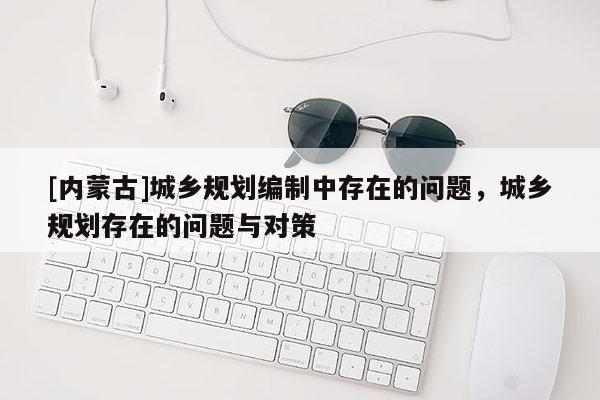 [內(nèi)蒙古]城鄉(xiāng)規(guī)劃編制中存在的問題，城鄉(xiāng)規(guī)劃存在的問題與對策
