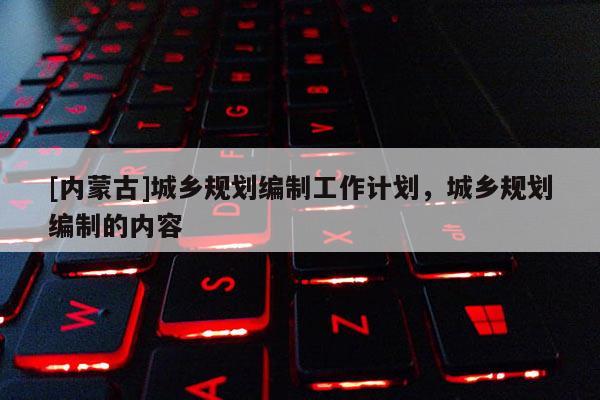 [內(nèi)蒙古]城鄉(xiāng)規(guī)劃編制工作計(jì)劃，城鄉(xiāng)規(guī)劃編制的內(nèi)容