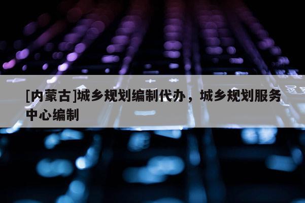 [內(nèi)蒙古]城鄉(xiāng)規(guī)劃編制代辦，城鄉(xiāng)規(guī)劃服務(wù)中心編制