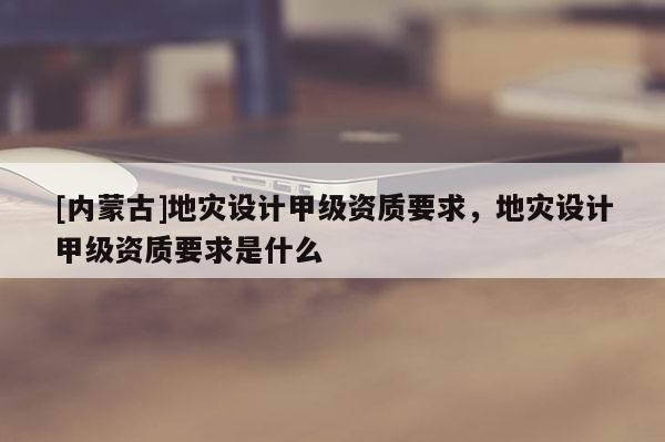 [內蒙古]地災設計甲級資質要求，地災設計甲級資質要求是什么