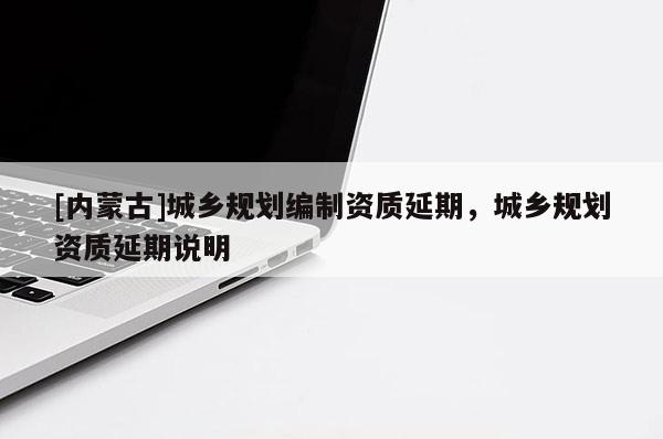 [內(nèi)蒙古]城鄉(xiāng)規(guī)劃編制資質(zhì)延期，城鄉(xiāng)規(guī)劃資質(zhì)延期說明