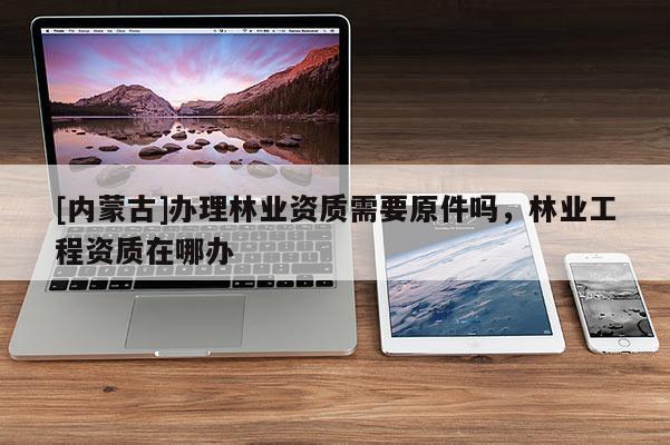 [內(nèi)蒙古]辦理林業(yè)資質(zhì)需要原件嗎，林業(yè)工程資質(zhì)在哪辦