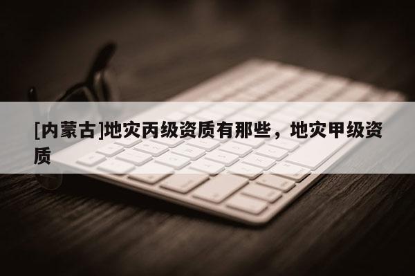 [內(nèi)蒙古]地災(zāi)丙級資質(zhì)有那些，地災(zāi)甲級資質(zhì)