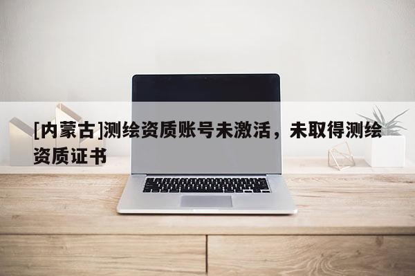 [內(nèi)蒙古]測繪資質(zhì)賬號未激活，未取得測繪資質(zhì)證書