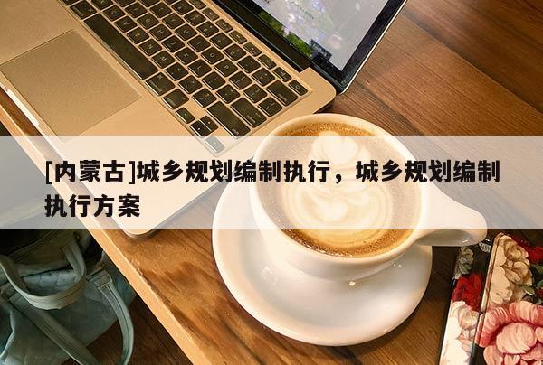 [內(nèi)蒙古]城鄉(xiāng)規(guī)劃編制執(zhí)行，城鄉(xiāng)規(guī)劃編制執(zhí)行方案