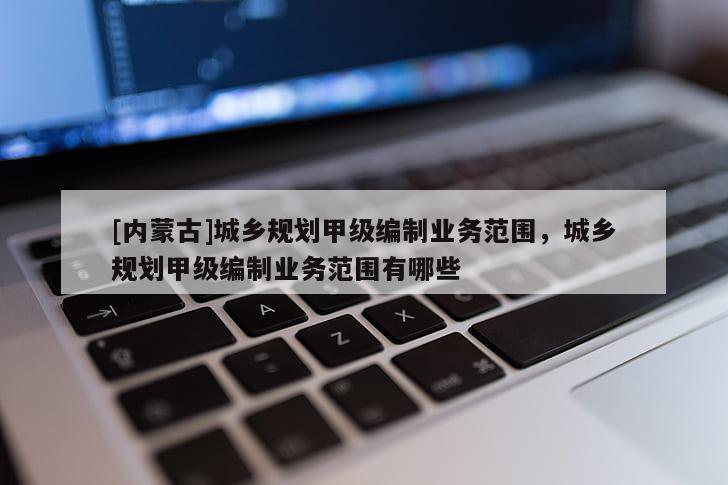 [內(nèi)蒙古]城鄉(xiāng)規(guī)劃甲級(jí)編制業(yè)務(wù)范圍，城鄉(xiāng)規(guī)劃甲級(jí)編制業(yè)務(wù)范圍有哪些