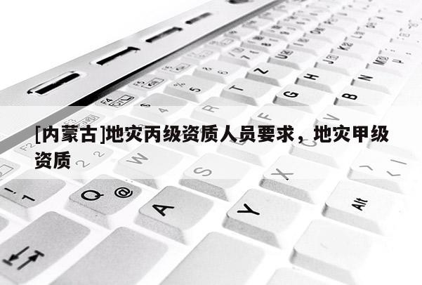 [內(nèi)蒙古]地災丙級資質(zhì)人員要求，地災甲級資質(zhì)