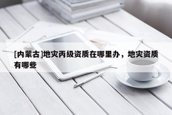 [內(nèi)蒙古]地災(zāi)丙級(jí)資質(zhì)在哪里辦，地災(zāi)資質(zhì)有哪些