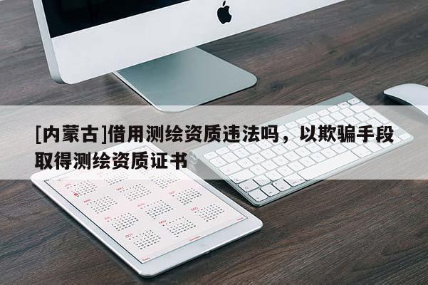 [內(nèi)蒙古]借用測(cè)繪資質(zhì)違法嗎，以欺騙手段取得測(cè)繪資質(zhì)證書
